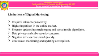 Sanjivani Rural Education Society’s
Sanjivani College of Engineering, Kopargaon-423 603
Department of Information Technology
Limitations of Digital Marketing
 Requires internet connectivity.
 High competition in the online market.
 Frequent updates in search engine and social media algorithms.
 Data privacy and cybersecurity concerns.
 Negative reviews can spread quickly.
 Continuous monitoring and updating are required.
 