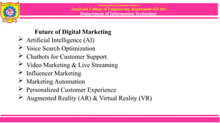 Sanjivani Rural Education Society’s
Sanjivani College of Engineering, Kopargaon-423 603
Department of Information Technology
Future of Digital Marketing
 Artificial Intelligence (AI)
 Voice Search Optimization
 Chatbots for Customer Support
 Video Marketing & Live Streaming
 Influencer Marketing
 Marketing Automation
 Personalized Customer Experience
 Augmented Reality (AR) & Virtual Reality (VR)
 
