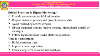 Sanjivani Rural Education Society’s
Sanjivani College of Engineering, Kopargaon-423 603
Department of Information Technology
Ethical Practices in Digital Marketing *
 Provide accurate and truthful information.
 Respect customer privacy and protect personal data.
 Avoid misleading advertisements.
 Obtain customer consent before sending promotional emails or
messages.
 Follow legal and social media platform guidelines.
Why is it Important?
 Builds customer trust.
 Improves brand reputation.
 Creates long-term customer relationships.
 