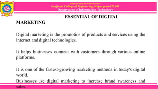 Sanjivani Rural Education Society’s
Sanjivani College of Engineering, Kopargaon-423 603
Department of Information Technology
ESSENTIAL OF DIGITAL
MARKETING
Digital marketing is the promotion of products and services using the
internet and digital technologies.
It helps businesses connect with customers through various online
platforms.
It is one of the fastest-growing marketing methods in today's digital
world.
Businesses use digital marketing to increase brand awareness and
sales.
 