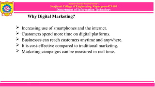 Sanjivani Rural Education Society’s
Sanjivani College of Engineering, Kopargaon-423 603
Department of Information Technology
Why Digital Marketing?
 Increasing use of smartphones and the internet.
 Customers spend more time on digital platforms.
 Businesses can reach customers anytime and anywhere.
 It is cost-effective compared to traditional marketing.
 Marketing campaigns can be measured in real time.
 