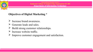 Sanjivani Rural Education Society’s
Sanjivani College of Engineering, Kopargaon-423 603
Department of Information Technology
Objectives of Digital Marketing *
 Increase brand awareness.
 Generate leads and sales.
 Build strong customer relationships.
 Increase website traffic.
 Improve customer engagement and satisfaction.
 