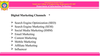 Sanjivani Rural Education Society’s
Sanjivani College of Engineering, Kopargaon-423 603
Department of Information Technology
Digital Marketing Channels *
 Search Engine Optimization (SEO)
 Search Engine Marketing (SEM)
 Social Media Marketing (SMM)
 Email Marketing
 Content Marketing
 Mobile Marketing
 Affiliate Marketing
 Influencer Marketing
 