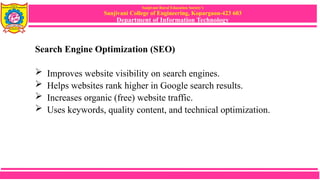 Sanjivani Rural Education Society’s
Sanjivani College of Engineering, Kopargaon-423 603
Department of Information Technology
Search Engine Optimization (SEO)
 Improves website visibility on search engines.
 Helps websites rank higher in Google search results.
 Increases organic (free) website traffic.
 Uses keywords, quality content, and technical optimization.
 