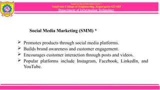 Sanjivani Rural Education Society’s
Sanjivani College of Engineering, Kopargaon-423 603
Department of Information Technology
Social Media Marketing (SMM) *
 Promotes products through social media platforms.
 Builds brand awareness and customer engagement.
 Encourages customer interaction through posts and videos.
 Popular platforms include Instagram, Facebook, LinkedIn, and
YouTube.
 