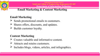 Sanjivani Rural Education Society’s
Sanjivani College of Engineering, Kopargaon-423 603
Department of Information Technology
Email Marketing & Content Marketing
Email Marketing
 Sends promotional emails to customers.
 Shares offers, discounts, and updates.
 Builds customer loyalty.
Content Marketing
 Creates valuable and informative content.
 Attracts and retains customers.
 Includes blogs, videos, articles, and infographics.
 