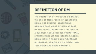 DEFINITION OF DM
THE PROMOTION OF PRODUCTS OR BRANDS
VIA ONE OR MORE FORMS OF ELECTRONIC
MEDIA. FOR EXAMPLE, ADVERTISING
MEDIUMS THAT MIGHT BE USED AS PART
OF THE DIGITAL MARKETING STRATEGY OF
A BUSINESS COULD INCLUDE PROMOTIONAL
EFFORTS MADE VIA THE INTERNET, SOCIAL
MEDIA, MOBILE PHONES AND ELECTRONIC
BILLBOARDS, AS WELL AS VIA DIGITAL AND
TELEVISION AND RADIO CHANNELS.
 