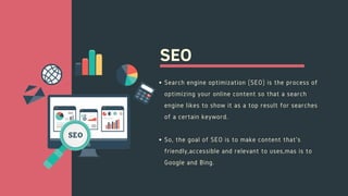 SEO
Search engine optimization (SEO) is the process of
optimizing your online content so that a search
engine likes to show it as a top result for searches
of a certain keyword.
So, the goal of SEO is to make content that's
friendly,accessible and relevant to uses,mas is to
Google and Bing.
 