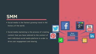 SMM
Social media is the fastest growing trend in the
history of the world.
Social media marketing is the process of creating
content that you have tailored to the context of
each individual social media platform in order to
drive user engagement and sharing.
 