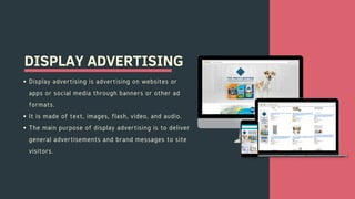 DISPLAY ADVERTISING
Display advertising is advertising on websites or
apps or social media through banners or other ad
formats.
It is made of text, images, flash, video, and audio.
The main purpose of display advertising is to deliver
general advertisements and brand messages to site
visitors.
 