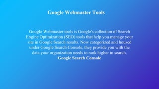 Google Webmaster Tools
Google Webmaster tools is Google's collection of Search
Engine Optimization (SEO) tools that help you manage your
site in Google Search results. Now categorized and housed
under Google Search Console, they provide you with the
data your organization needs to rank higher in search.
Google Search Console
 