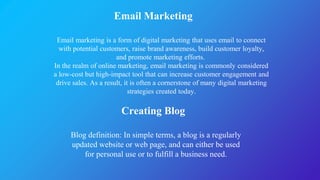 Email Marketing
Creating Blog
Email marketing is a form of digital marketing that uses email to connect
with potential customers, raise brand awareness, build customer loyalty,
and promote marketing efforts.
In the realm of online marketing, email marketing is commonly considered
a low-cost but high-impact tool that can increase customer engagement and
drive sales. As a result, it is often a cornerstone of many digital marketing
strategies created today.
Blog definition: In simple terms, a blog is a regularly
updated website or web page, and can either be used
for personal use or to fulfill a business need.
 