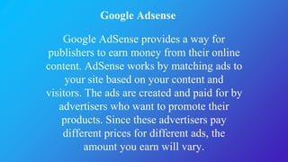 Google Adsense
Google AdSense provides a way for
publishers to earn money from their online
content. AdSense works by matching ads to
your site based on your content and
visitors. The ads are created and paid for by
advertisers who want to promote their
products. Since these advertisers pay
different prices for different ads, the
amount you earn will vary.
 