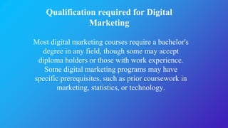 Qualification required for Digital
Marketing
Most digital marketing courses require a bachelor's
degree in any field, though some may accept
diploma holders or those with work experience.
Some digital marketing programs may have
specific prerequisites, such as prior coursework in
marketing, statistics, or technology.
 