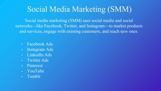 Social Media Marketing (SMM)
Social media marketing (SMM) uses social media and social
networks—like Facebook, Twitter, and Instagram—to market products
and services, engage with existing customers, and reach new ones.
• Facebook Ads
• Instagram Ads
• LinkedIn Ads
• Twitter Ads
• Pinterest
• YouTube
• Tumblr
 