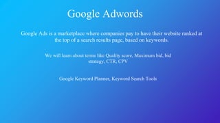 Google Adwords
Google Ads is a marketplace where companies pay to have their website ranked at
the top of a search results page, based on keywords.
We will learn about terms like Quality score, Maximum bid, bid
strategy, CTR, CPV
Google Keyword Planner, Keyword Search Tools
 