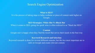 Search Engine Optimization
What is SEO?
It is the process of taking steps to help a website or piece of content rank higher on
Google.
SEO Strategies: White Hat Vs Black Hat
When it comes to SEO, going for quick wins is often referred to as “black hat SEO.”
Content
Google user is happy when they find the result that serves their needs in the best way
Keyword Research and Selection
Keyword research is done for several different reasons, but the two most important are to
rank on Google and create relevant content.
 
