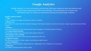Google Analytics
Google Analytics is a free web analytics service that offers basic analytical tools and statistics used
for search engine optimization (SEO) and marketing. The performance of a website and
information about its visitors are monitored and analyzed using Google Analytics.
Google Analytics Metrics
1. Users
A user is defined as a unique or first-time visitor to a website.
2. Bounce rate
The number of visitors that only looked at one page. The Google Analytics servers received just a single request from each of these
visitors.
3. Sessions
This is the collection of visitor reactions that occur throughout a 30-minute period of activity.
4. Average Session Duration
The average amount of time that each visitor spends on the site.
5. Percentage of New Sessions
The proportion of website visitors who are making their first visit.
6. Pages Per Session
The maximum number of times a page is seen during a single session.
7. Goal Completions
How often a visitor performs a desired activity. Additionally, this is referred to as conversion.
8. Pageviews
The number of pages that have been visited.
 