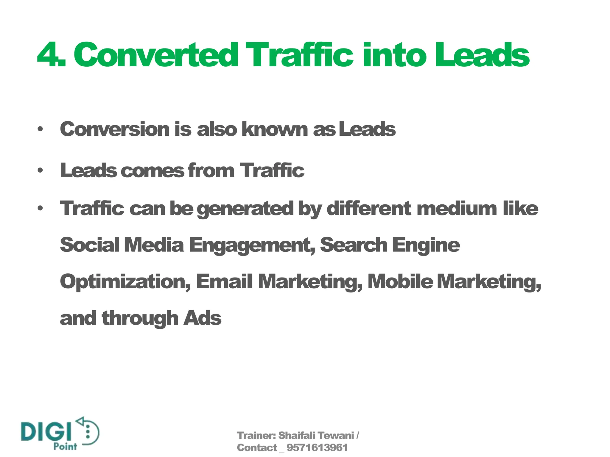 4. Converted Traffic into Leads
• Conversion is also known asLeads
• Leadscomesfrom Traffic
• Traffic canbegenerated by different medium like
Social Media Engagement, Search Engine
Optimization, Email Marketing, MobileMarketing,
and through Ads
Trainer: Shaifali Tewani /
Contact _ 9571613961
 