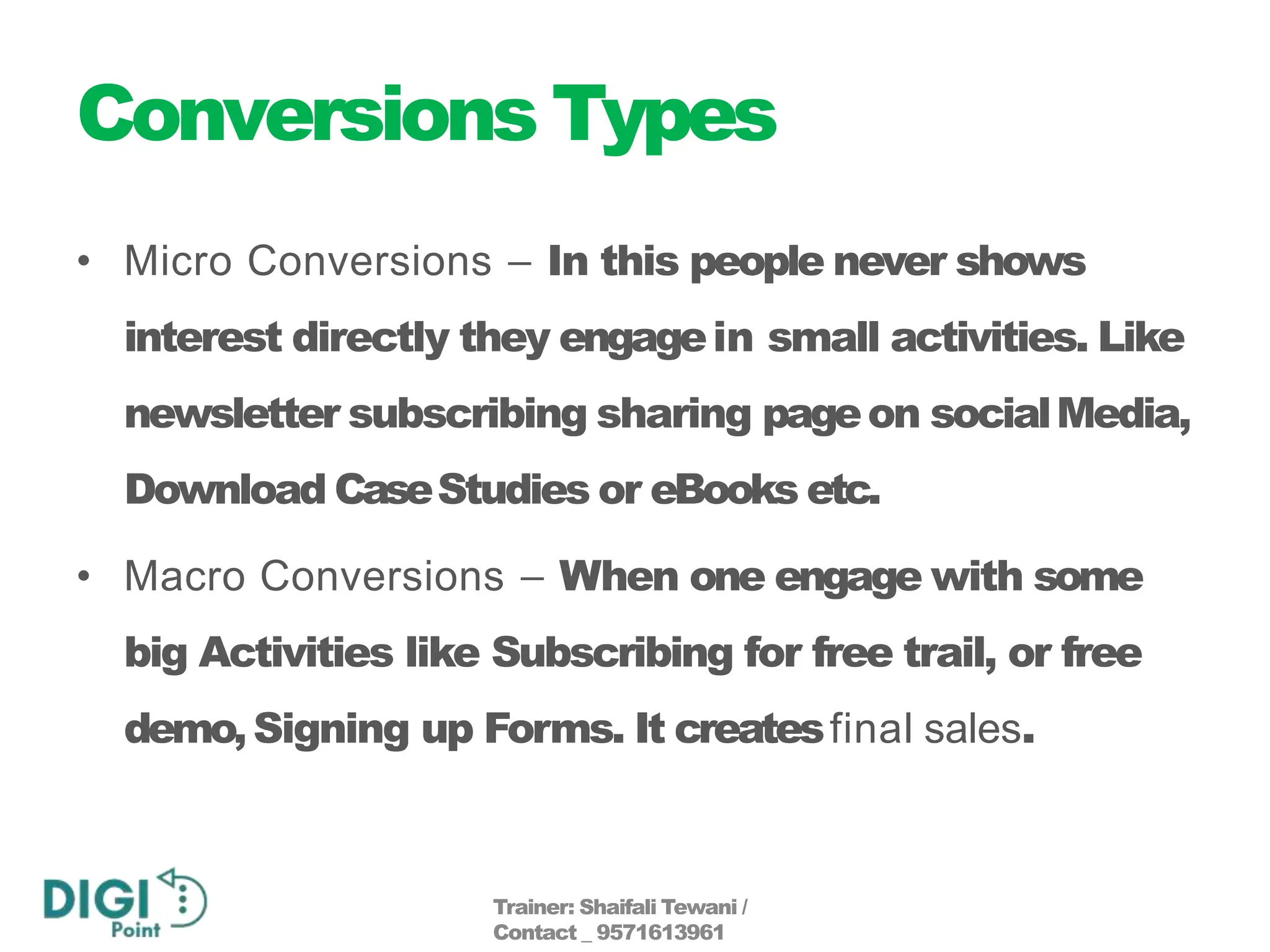 Conversions Types
• Micro Conversions – In this people never shows
interest directly they engagein small activities. Like
newsletter subscribing sharing pageon socialMedia,
Download CaseStudies or eBooks etc.
• Macro Conversions – When one engage with some
big Activities like Subscribing for free trail, or free
demo,Signing up Forms. It createsfinal sales.
Trainer: Shaifali Tewani /
Contact _ 9571613961
 
