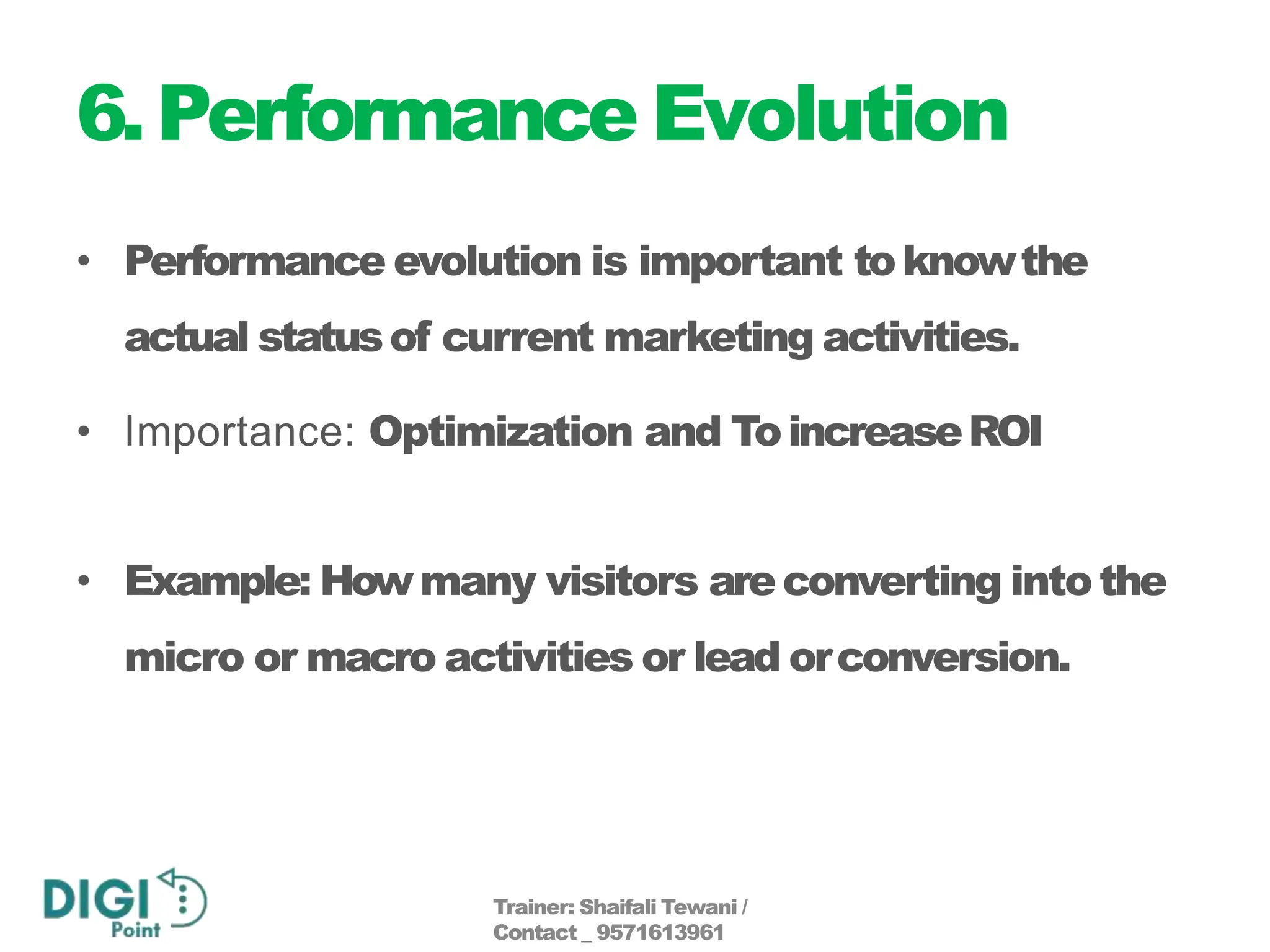 6.Performance Evolution
• Performance evolution is important toknowthe
actual statusof current marketing activities.
• Importance: Optimization and ToincreaseROI
• Example: Howmany visitors areconverting intothe
micro or macro activities or lead orconversion.
Trainer: Shaifali Tewani /
Contact _ 9571613961
 