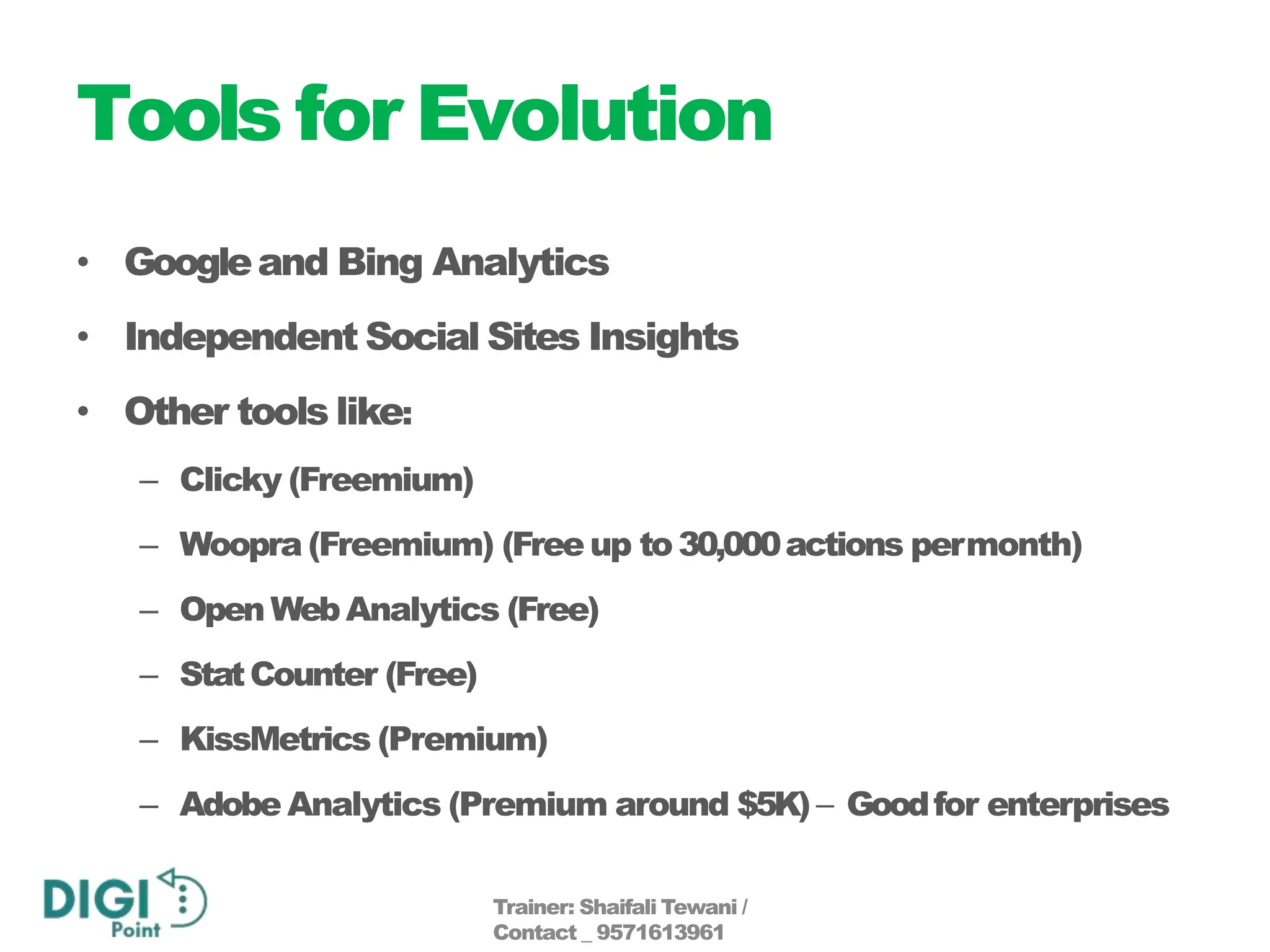 Tools for Evolution
• Googleand Bing Analytics
• Independent Social Sites Insights
• Other tools like:
– Clicky (Freemium)
– Woopra (Freemium) (Free up to30,000actions permonth)
– Open WebAnalytics (Free)
– StatCounter (Free)
– KissMetrics (Premium)
– Adobe Analytics (Premium around $5K)– Goodfor enterprises
Trainer: Shaifali Tewani /
Contact _ 9571613961
 