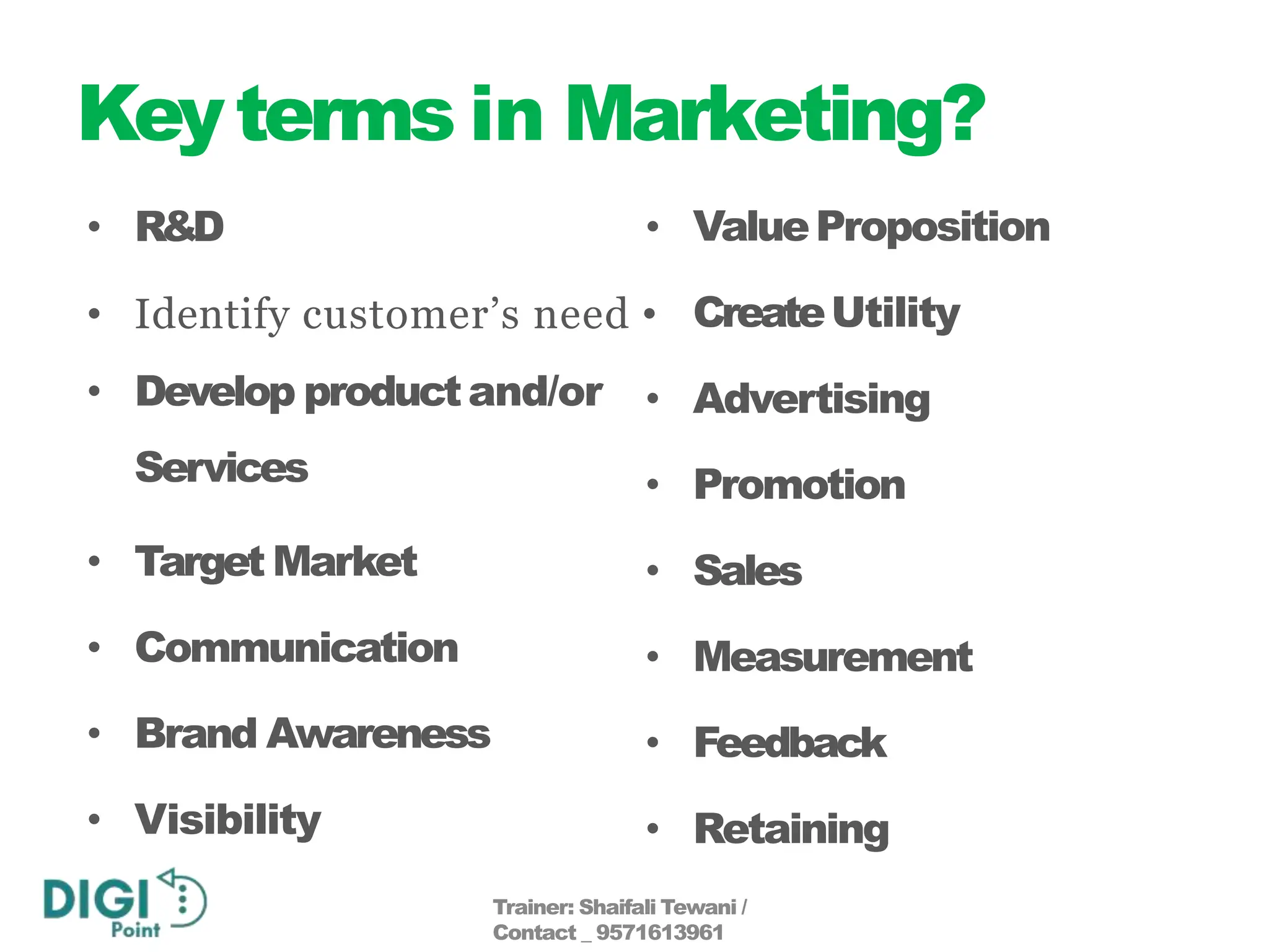 Keyterms in Marketing?
• R&D •
• Identify customer’s need •
• Develop productand/or
Services
• Target Market
• Communication
• Brand Awareness
• Visibility
ValueProposition
CreateUtility
• Advertising
• Promotion
• Sales
• Measurement
• Feedback
• Retaining
Trainer: Shaifali Tewani /
Contact _ 9571613961
 