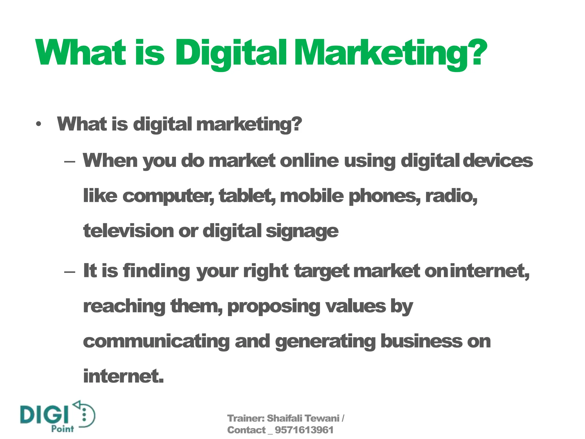 What is DigitalMarketing?
• What is digitalmarketing?
– When you do market online using digitaldevices
like computer, tablet, mobile phones, radio,
television or digital signage
– It is finding your right targetmarket oninternet,
reaching them, proposing values by
communicating and generating business on
internet.
Trainer: Shaifali Tewani /
Contact _ 9571613961
 