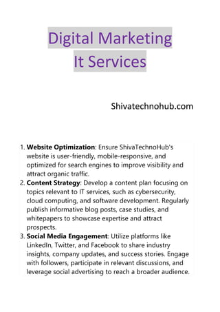 Digital Marketing
It Services
Shivatechnohub.com
1. Website Optimization: Ensure ShivaTechnoHub's
website is user-friendly, mobile-responsive, and
optimized for search engines to improve visibility and
attract organic traffic.
2. Content Strategy: Develop a content plan focusing on
topics relevant to IT services, such as cybersecurity,
cloud computing, and software development. Regularly
publish informative blog posts, case studies, and
whitepapers to showcase expertise and attract
prospects.
3. Social Media Engagement: Utilize platforms like
LinkedIn, Twitter, and Facebook to share industry
insights, company updates, and success stories. Engage
with followers, participate in relevant discussions, and
leverage social advertising to reach a broader audience.
 