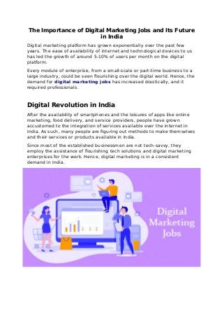 The Importance of Digital Marketing Jobs and Its Future
in India
Digital marketing platform has grown exponentially over the past few
years. The ease of availability of internet and technological devices to us
has led the growth of around 5-10% of users per month on the digital
platform.
Every module of enterprise, from a small-scale or part-time business to a
large industry, could be seen flourishing over the digital world. Hence, the
demand for digital marketing jobs has increased drastically, and it
required professionals.
Digital Revolution in India
After the availability of smartphones and the leisures of apps like online
marketing, food delivery, and service providers, people have grown
accustomed to the integration of services available over the internet in
India. As such, many people are figuring out methods to make themselves
and their services or products available in India.
Since most of the established businessmen are not tech-savvy, they
employ the assistance of flourishing tech solutions and digital marketing
enterprises for the work. Hence, digital marketing is in a consistent
demand in India.
 