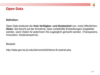 Open Data
Definition:
Open Data bedeutet die freie Verfügbar- und Nutzbarkeit von, meist öffentlichen,
Daten. Sie beruht auf der Annahme, dass vorteilhafte Entwicklungen eingeleitet
werden, wenn Daten für jedermann frei zugänglich gemacht werden (Transparenz,
Innovation, Kostenersparnis).
Beispiel:
http://data-gov.tw.rpi.edu/demo/exhibit/demo-8-castnet.php
100
 