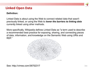Linked Open Data
Definition:
Linked Data is about using the Web to connect related data that wasn't
previously linked, or using the Web to lower the barriers to linking data
currently linked using other methods.
More specifically, Wikipedia defines Linked Data as "a term used to describe
a recommended best practice for exposing, sharing, and connecting pieces
of data, information, and knowledge on the Semantic Web using URIs and
RDF.“
See: http://vimeo.com/36752317 101
 