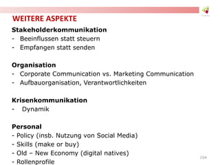 WEITERE ASPEKTE
Stakeholderkommunikation
- Beeinflussen statt steuern
- Empfangen statt senden
Organisation
- Corporate Communication vs. Marketing Communication
- Aufbauorganisation, Verantwortlichkeiten
Krisenkommunikation
- Dynamik
Personal
- Policy (insb. Nutzung von Social Media)
- Skills (make or buy)
- Old – New Economy (digital natives)
- Rollenprofile
104
 