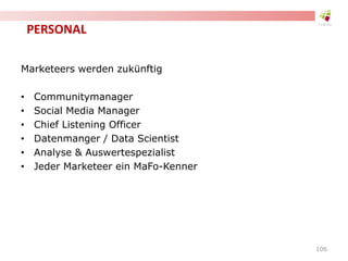 PERSONAL
Marketeers werden zukünftig
• Communitymanager
• Social Media Manager
• Chief Listening Officer
• Datenmanger / Data Scientist
• Analyse & Auswertespezialist
• Jeder Marketeer ein MaFo-Kenner
106
 