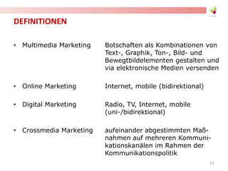 DEFINITIONEN
• Multimedia Marketing Botschaften als Kombinationen von
Text-, Graphik, Ton-, Bild- und
Bewegtbildelementen gestalten und
via elektronische Medien versenden
• Online Marketing Internet, mobile (bidirektional)
• Digital Marketing Radio, TV, Internet, mobile
(uni-/bidirektional)
• Crossmedia Marketing aufeinander abgestimmten Maß-
nahmen auf mehreren Kommuni-
kationskanälen im Rahmen der
Kommunikationspolitik
12
 