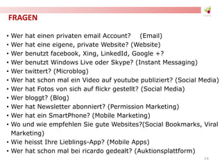 FRAGEN
• Wer hat einen privaten email Account? (Email)
• Wer hat eine eigene, private Website? (Website)
• Wer benutzt facebook, Xing, LinkedId, Google +?
• Wer benutzt Windows Live oder Skype? (Instant Messaging)
• Wer twittert? (Microblog)
• Wer hat schon mal ein Video auf youtube publiziert? (Social Media)
• Wer hat Fotos von sich auf flickr gestellt? (Social Media)
• Wer bloggt? (Blog)
• Wer hat Newsletter abonniert? (Permission Marketing)
• Wer hat ein SmartPhone? (Mobile Marketing)
• Wo und wie empfehlen Sie gute Websites?(Social Bookmarks, Viral
Marketing)
• Wie heisst Ihre Lieblings-App? (Mobile Apps)
• Wer hat schon mal bei ricardo gedealt? (Auktionsplattform)
14
 
