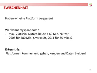 ZWISCHENHALT
Haben wir eine Plattform vergessen?
Wer kennt myspace.com?
- max. 250 Mio. Nutzer, heute > 60 Mio. Nutzer
- 2005 für 580 Mio. $ verkauft, 2011 für 35 Mio. $
Erkenntnis:
Plattformen kommen und gehen, Kunden und Daten bleiben!
20
 