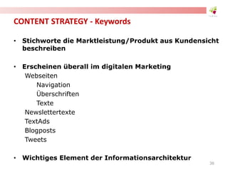 CONTENT STRATEGY - Keywords
• Stichworte die Marktleistung/Produkt aus Kundensicht
beschreiben
• Erscheinen überall im digitalen Marketing
Webseiten
Navigation
Überschriften
Texte
Newslettertexte
TextAds
Blogposts
Tweets
• Wichtiges Element der Informationsarchitektur
36
 