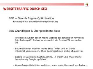 WEBSITETRAFFIC DURCH SEO
SEO = Search Engine Optimization
Fachbegriff für Suchmaschinenoptimierung
SEO Grundlagen & übergeordnete Ziele
 Potentielle Kunden sollen meine Website bei denjenigen Keywords
(dt. Suchbegriff) finden, zu denen ich ein Produkt/DL verkaufen
will
 Suchmaschinen müssen meine Seite finden und im Index
möglichst vorne zeigen. Ohne Suchmaschinen bleibe ich anonym.
 Google ist wichtigste Suchmaschine. In erster Linie muss meine
Optimierung Google „gefallen“.
 Keine Google Richtlinien verletzen, sonst droht Rauswurf aus Index 40
 