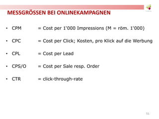 MESSGRÖSSEN BEI ONLINEKAMPAGNEN
• CPM = Cost per 1‘000 Impressions (M = röm. 1‘000)
• CPC = Cost per Click; Kosten, pro Klick auf die Werbung
• CPL = Cost per Lead
• CPS/O = Cost per Sale resp. Order
• CTR = click-through-rate
51
 