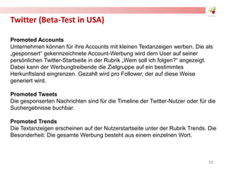 Twitter (Beta-Test in USA)
Promoted Accounts
Unternehmen können für ihre Accounts mit kleinen Textanzeigen werben. Die als
„gesponsert“ gekennzeichnete Account-Werbung wird dem User auf seiner
persönlichen Twitter-Startseite in der Rubrik „Wem soll ich folgen?“ angezeigt.
Dabei kann der Werbungtreibende die Zielgruppe auf ein bestimmtes
Herkunftsland eingrenzen. Gezahlt wird pro Follower, der auf diese Weise
generiert wird.
Promoted Tweets
Die gesponserten Nachrichten sind für die Timeline der Twitter-Nutzer oder für die
Suchergebnisse buchbar.
Promoted Trends
Die Textanzeigen erscheinen auf der Nutzerstartseite unter der Rubrik Trends. Die
Besonderheit: Die gesamte Werbung besteht aus einem einzelnen Wort.
58
 