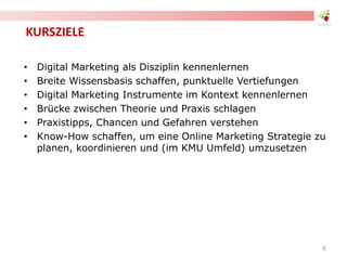 KURSZIELE
• Digital Marketing als Disziplin kennenlernen
• Breite Wissensbasis schaffen, punktuelle Vertiefungen
• Digital Marketing Instrumente im Kontext kennenlernen
• Brücke zwischen Theorie und Praxis schlagen
• Praxistipps, Chancen und Gefahren verstehen
• Know-How schaffen, um eine Online Marketing Strategie zu
planen, koordinieren und (im KMU Umfeld) umzusetzen
6
 