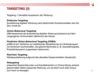 TARGETING (I)
Targeting = Gezieltes Aussteuern der Werbung
Einfaches Targeting
Auslieferung digitaler Werbung nach bestimmten Kontextvariablen wie Ort,
Zeit, Inhalt etc.
Online Behavioral Targeting
OBA bezeichnet die Auslieferung digitaler Werbung basierend auf dem
vergangenen Surfverhalten (Behavior) der Nutzer
Predictive Online Behavioral Targeting (POBA)
pOBA ist ein Verfahren zur statistischen Modellierung von Nutzergruppen
mit ähnlichem Surfverhalten, die gleiche Merkmale (z. B. Soziodemografie,
Produktinteressen) zugewiesen bekommen
Real-time Targeting
Werbeauslieferung aufgrund des aktuellen Nutzerverhalten (facebook!)
Retargeting
präsentiert Bestandskunden und Kaufabbrechern in Online-Shops anhand
gesammelter Daten passende Werbung, um sie doch noch oder erneut
zum Kauf zu bewegen. 61
 