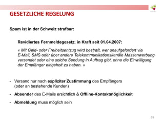 GESETZLICHE REGELUNG
Spam ist in der Schweiz strafbar:
Revidiertes Fernmeldegesetz; in Kraft seit 01.04.2007:
« Mit Geld- oder Freiheitsentzug wird bestraft, wer unaufgefordert via
E-Mail, SMS oder über andere Telekommunikationskanäle Massenwerbung
versendet oder eine solche Sendung in Auftrag gibt, ohne die Einwilligung
der Empfänger eingeholt zu haben. »
- Versand nur nach expliziter Zustimmung des Empfängers
(oder an bestehende Kunden)
- Absender des E-Mails ersichtlich & Offline-Kontaktmöglichkeit
- Abmeldung muss möglich sein
69
 