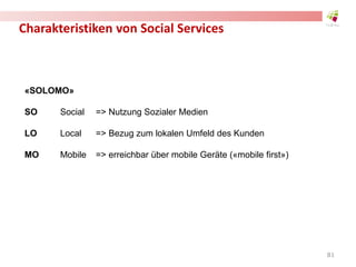 Charakteristiken von Social Services
«SOLOMO»
SO Social => Nutzung Sozialer Medien
LO Local => Bezug zum lokalen Umfeld des Kunden
MO Mobile => erreichbar über mobile Geräte («mobile first»)
81
 