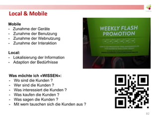 Local & Mobile
Mobile
- Zunahme der Geräte
- Zunahme der Benutzung
- Zunahme der Webnutzung
- Zunahme der Interaktion
Local:
- Lokalisierung der Information
- Adaption der Bedürfnisse
Was möchte ich «WISSEN»:
- Wo sind die Kunden ?
- Wer sind die Kunden ?
- Was interessiert die Kunden ?
- Was kaufen die Kunden ?
- Was sagen die Kunden ?
- Mit wem tauschen sich die Kunden aus ?
82
 