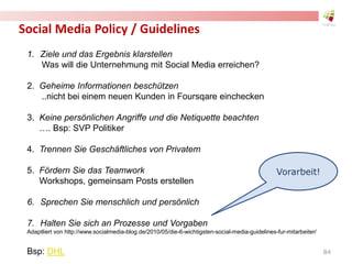 Social Media Policy / Guidelines
1. Ziele und das Ergebnis klarstellen
Was will die Unternehmung mit Social Media erreichen?
2. Geheime Informationen beschützen
..nicht bei einem neuen Kunden in Foursqare einchecken
3. Keine persönlichen Angriffe und die Netiquette beachten
…. Bsp: SVP Politiker
4. Trennen Sie Geschäftliches von Privatem
5. Fördern Sie das Teamwork
Workshops, gemeinsam Posts erstellen
6. Sprechen Sie menschlich und persönlich
7. Halten Sie sich an Prozesse und Vorgaben
Adaptliert von http://www.socialmedia-blog.de/2010/05/die-6-wichtigsten-social-media-guidelines-fur-mitarbeiter/
Bsp: DHL
Vorarbeit!
84
 