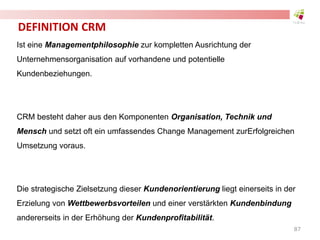 DEFINITION CRM
Ist eine Managementphilosophie zur kompletten Ausrichtung der
Unternehmensorganisation auf vorhandene und potentielle
Kundenbeziehungen.
CRM besteht daher aus den Komponenten Organisation, Technik und
Mensch und setzt oft ein umfassendes Change Management zurErfolgreichen
Umsetzung voraus.
Die strategische Zielsetzung dieser Kundenorientierung liegt einerseits in der
Erzielung von Wettbewerbsvorteilen und einer verstärkten Kundenbindung
andererseits in der Erhöhung der Kundenprofitabilität.
87
 