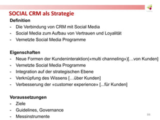 SOCIAL CRM als Strategie
Definition
- Die Verbindung von CRM mit Social Media
- Social Media zum Aufbau von Vertrauen und Loyalität
- Vernetzte Social Media Programme
Eigenschaften
- Neue Formen der Kundeninteraktion(«multi channeling»)[…von Kunden]
- Vernetzte Social Media Programme
- Integration auf der strategischen Ebene
- Verknüpfung des Wissens […über Kunden]
- Verbesserung der «customer experience» [...für Kunden]
Voraussetzungen
- Ziele
- Guidelines, Governance
- Messinstrumente
88
 