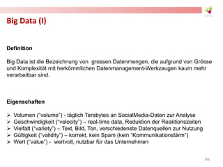 Big Data (I)
Definition
Big Data ist die Bezeichnung von grossen Datenmengen, die aufgrund von Grösse
und Komplexität mit herkömmlichen Datenmanagement-Werkzeugen kaum mehr
verarbeitbar sind.
Eigenschaften
 Volumen (“volume”) - täglich Terabytes an SocialMedia-Daten zur Analyse
 Geschwindigkeit (“velocity”) – real-time data, Reduktion der Reaktionszeiten
 Vielfalt (“variety”) – Text, Bild, Ton, verschiedenste Datenquellen zur Nutzung
 Gültigkeit (“validity”) – korrekt, kein Spam (kein “Kommunikationslärm”)
 Wert (“value”) - wertvoll, nutzbar für das Unternehmen
98
 
